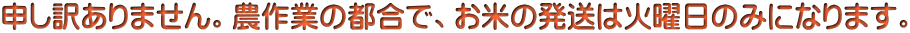 申し訳ありません。農作業の都合で、お米の発送は火曜日のみになります。